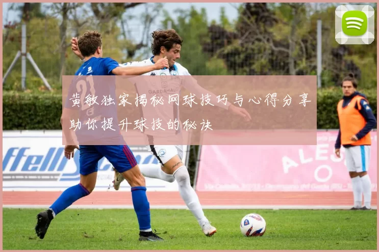 黄敏独家揭秘网球技巧与心得分享助你提升球技的秘诀