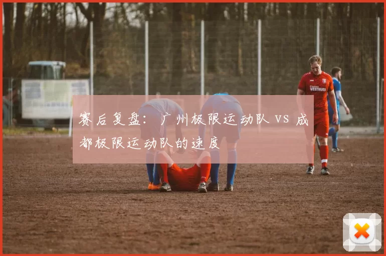 赛后复盘：广州极限运动队 vs 成都极限运动队的速度