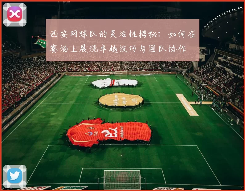 西安网球队的灵活性揭秘：如何在赛场上展现卓越技巧与团队协作